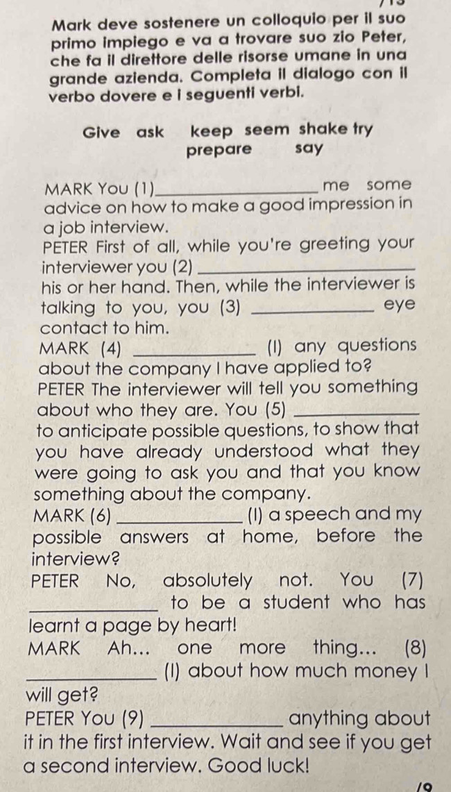 Mark deve sostenere un colloquio per il suo 
primo impiego e va a trovare suo zio Peter, 
che fa il direttore delle risorse umane in una 
grande azienda. Completa il dialogo con il 
verbo dovere e i seguenti verbi. 
Give ask keep seem shake try 
prepare say 
MARK YoU (1)_ me some 
advice on how to make a good impression in 
a job interview. 
PETER First of all, while you're greeting your 
interviewer you (2)_ 
his or her hand. Then, while the interviewer is 
talking to you, you (3) _eye 
contact to him. 
MARK (4) _(I) any questions 
about the company I have applied to? 
PETER The interviewer will tell you something 
about who they are. You (5)_ 
to anticipate possible questions, to show that 
you have already understood what they. 
were going to ask you and that you know 
something about the company. 
MARK (6)_ (I) a speech and my 
possible answers at home, before the 
interview? 
PETER No, absolutely not. You (7) 
_to be a student who has. 
learnt a page by heart! 
MARK Ah... one more thing... (8) 
_(I) about how much money I 
will get? 
PETER You (9) _anything about 
it in the first interview. Wait and see if you get 
a second interview. Good luck! 
/Q