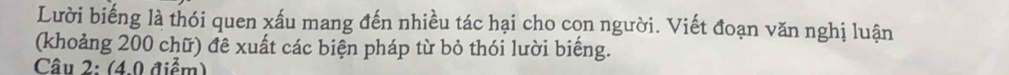 Lười biếng là thói quen xấu mang đến nhiều tác hại cho cọn người. Viết đoạn văn nghị luận 
(khoảng 200 chữ) đê xuất các biện pháp từ bỏ thói lười biếng. 
Câu 2: (4.0 điểm)