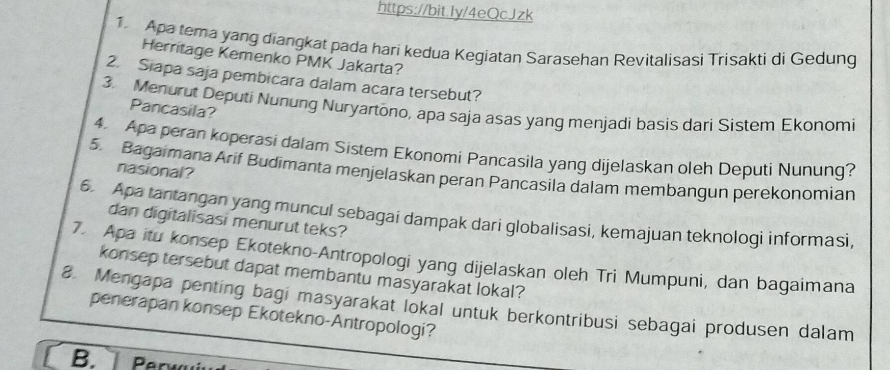 Apa tema yang diangkat pada hari kedua Kegiatan Sarasehan Revitalisasi Trisakti di Gedung 
Herritage Kemenko PMK Jakarta? 
2. Siapa saja pembicara dalam acara tersebut? 
3. Menurut Deputi Nunung Nuryartono, apa saja asas yang menjadi basis dari Sistem Ekonomi 
Pancasila? 
4. Apa peran koperasi dalam Sistem Ekonomi Pancasila yang dijelaskan oleh Deputi Nunung? 
nasional? 
5. Bagaimana Arif Budimanta menjelaskan peran Pancasila dalam membangun perekonomian 
6. Apa tantangan yang muncul sebagai dampak dari globalisasi, kemajuan teknologi informasi, 
dan digitalisasi menurut teks? 
7. Apa itu konsep Ekotekno-Antropologi yang dijelaskan oleh Tri Mumpuni, dan bagaimana 
konsep tersebut dapat membantu masyarakat lokal? 
8. Mengapa penting bagi masyarakat lokal untuk berkontribusi sebagai produsen dalam 
penerapan konsep Ekotekno-Antropologi? 
B. erw