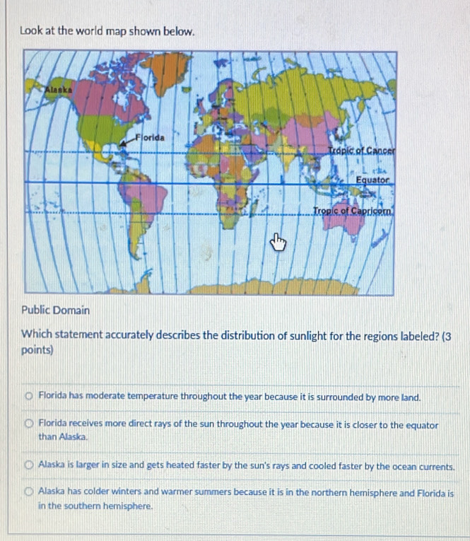Look at the world map shown below.
Public Domain
Which statement accurately describes the distribution of sunlight for the regions labeled? (3
points)
Florida has moderate temperature throughout the year because it is surrounded by more land.
Florida receives more direct rays of the sun throughout the year because it is closer to the equator
than Alaska.
Alaska is larger in size and gets heated faster by the sun's rays and cooled faster by the ocean currents.
Alaska has colder winters and warmer summers because it is in the northern hemisphere and Florida is
in the southern hemisphere.