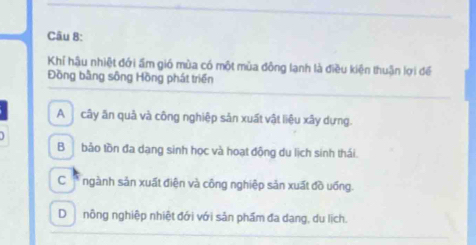 Khí hậu nhiệt đới ấm gió mùa có một mùa đông lạnh là điều kiện thuận lợi để
Đồng bằng sông Hồng phát triển
A cây ăn quả và công nghiệp sản xuất vật liệu xây dựng.
Bbảo tồn đa dạng sinh học và hoạt động du lịch sinh thái.
C * ngành sản xuất điện và công nghiệp sản xuất đồ uống.
Dnông nghiệp nhiệt đới với sản phẩm đa dang, du lịch.