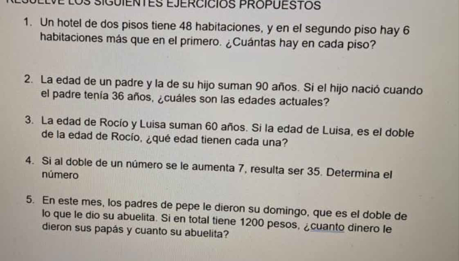 LOs SIGUIENTES EJERCÍCIOS PROPUESTOS 
1. Un hotel de dos pisos tiene 48 habitaciones, y en el segundo piso hay 6
habitaciones más que en el primero. ¿Cuántas hay en cada piso? 
2. La edad de un padre y la de su hijo suman 90 años. Si el hijo nació cuando 
el padre tenía 36 años, ¿cuáles son las edades actuales? 
3. La edad de Rocio y Luisa suman 60 años. Si la edad de Luisa, es el doble 
de la edad de Rocío, ¿qué edad tienen cada una? 
4. Si al doble de un número se le aumenta 7, resulta ser 35. Determina el 
número 
5. En este mes, los padres de pepe le dieron su domingo, que es el doble de 
lo que le dio su abuelita. Si en total tiene 1200 pesos, ¿cuanto dinero le 
dieron sus papás y cuanto su abuelita?