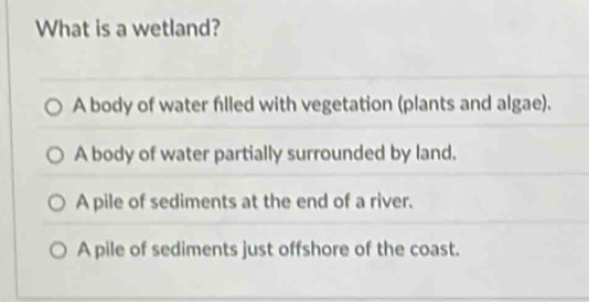 What is a wetland?
A body of water filled with vegetation (plants and algae).
A body of water partially surrounded by land.
A pile of sediments at the end of a river.
A pile of sediments just offshore of the coast.