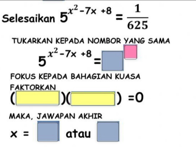 Selesaikan 5^(x^2)-7x+8= 1/625 
TUKARKAN KEPADA NOMBOR YANG SAMA
5^(x^2)-7x+8=□^(□)
FOKUS KEPADA BAHAGIAN KUASA 
FAKTORKAN
(□ )(□ )=0
MAKA, JAWAPAN AKHIR
x=□ atau □