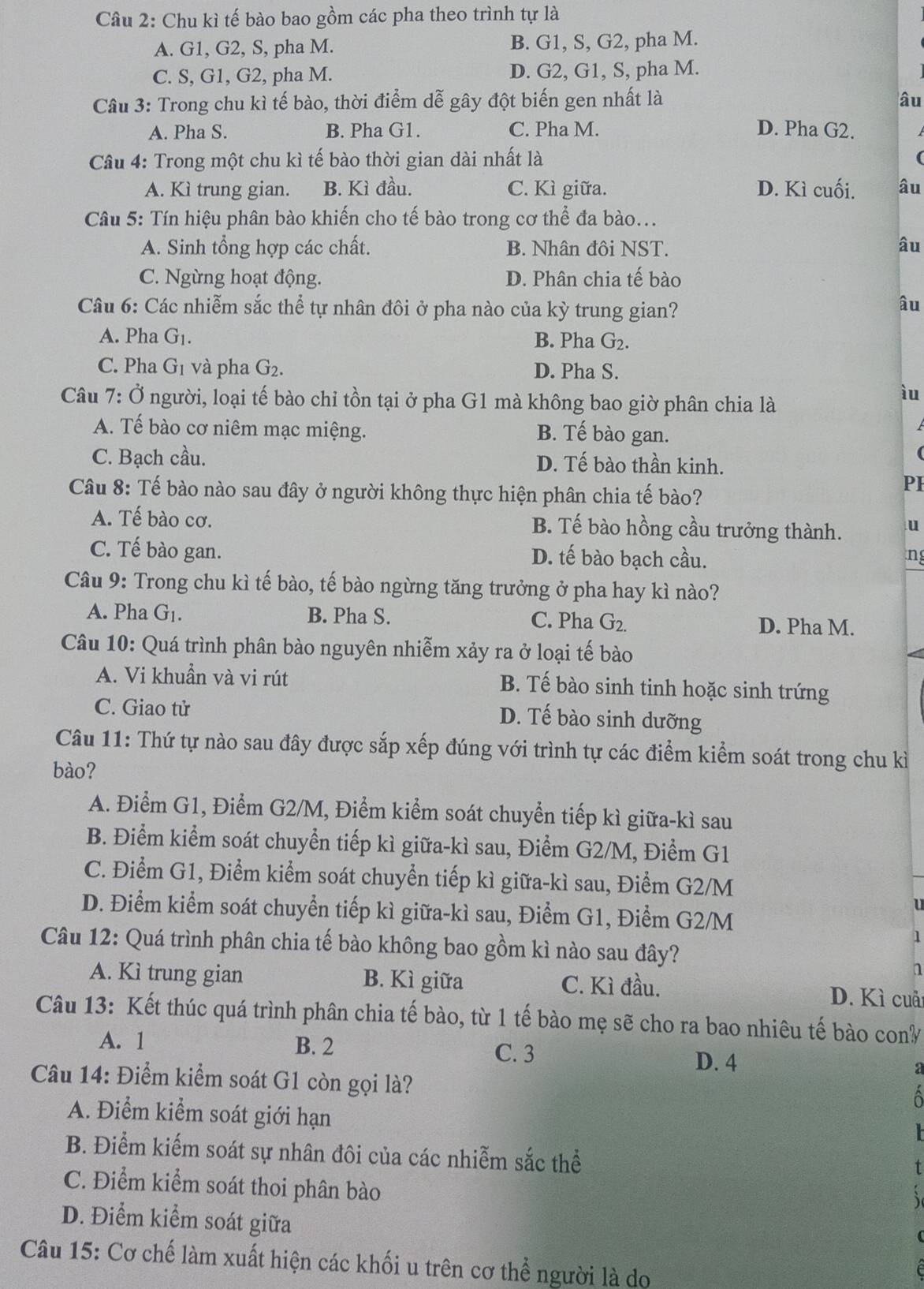 Chu kì tế bào bao gồm các pha theo trình tự là
A. G1, G2, S, pha M. B. G1, S, G2, pha M.
C. S, G1, G2, pha M. D. G2, G1, S, pha M.
Câu 3: Trong chu kì tế bào, thời điểm dễ gây đột biến gen nhất là âu
A. Pha S. B. Pha G1. C. Pha M. D. Pha G2.
Câu 4: Trong một chu kì tế bào thời gian dài nhất là
A. Kì trung gian. B. Kì đầu. C. Kì giữa. D. Kì cuối. âu
Câu 5: Tín hiệu phân bào khiến cho tế bào trong cơ thể đa bào...
A. Sinh tổng hợp các chất. B. Nhân đôi NST. âu
C. Ngừng hoạt động. D. Phân chia tế bào
Câu 6: Các nhiễm sắc thể tự nhân đôi ở pha nào của kỳ trung gian?
âu
A. Pha G_1. B. Pha G_2.
C. Pha G_1 và pha G_2. D. Pha S.
Câu 7: Ở người, loại tế bào chỉ tồn tại ở pha G1 mà không bao giờ phân chia là
ìu
A. Tế bào cơ niêm mạc miệng. B. Tế bào gan.
C. Bạch cầu. D. Tế bào thần kinh.
Câu 8: Tế bào nào sau đây ở người không thực hiện phân chia tế bào?
PI
A. Tế bào cơ. B. Tế bào hồng cầu trưởng thành. u
C. Tế bào gan. D. tế bào bạch cầu. ng
Câu 9: Trong chu kì tế bào, tế bào ngừng tăng trưởng ở pha hay kì nào?
A. Pha G_1. B. Pha S. C. Pha G_2. D. Pha M.
Câu 10: Quá trình phân bào nguyên nhiễm xảy ra ở loại tế bào
A. Vi khuẩn và vi rút B. Tế bào sinh tinh hoặc sinh trứng
C. Giao tử
D. Tế bào sinh dưỡng
Câu 11: Thứ tự nào sau đây được sắp xếp đúng với trình tự các điểm kiểm soát trong chu kì
bào?
A. Điểm G1, Điểm G2/M, Điểm kiểm soát chuyển tiếp kì giữa-kì sau
B. Điểm kiểm soát chuyển tiếp kì giữa-kì sau, Điểm G2/M, Điểm G1
C. Điểm G1, Điểm kiểm soát chuyển tiếp kì giữa-kì sau, Điểm G2/M
u
D. Điểm kiểm soát chuyển tiếp kì giữa-kì sau, Điểm G1, Điểm G2/M
1
Câu 12: Quá trình phân chia tế bào không bao gồm kì nào sau đây?
n
A. Kì trung gian B. Kì giữa C. Kì đầu. D. Kì cuải
Câu 13: Kết thúc quá trình phân chia tế bào, từ 1 tế bào mẹ sẽ cho ra bao nhiêu tế bào cony
A. 1 B. 2 C. 3
D. 4
Câu 14: Điểm kiểm soát G1 còn gọi là?
A. Điểm kiểm soát giới hạn
B. Điểm kiếm soát sự nhân đôi của các nhiễm sắc thể
C. Điểm kiểm soát thoi phân bào
D. Điểm kiểm soát giữa
Câu 15: Cơ chế làm xuất hiện các khối u trên cơ thể người là do