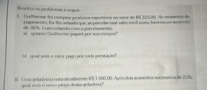 Resolva os problemas a seguir. 
l. Guilherme foi comprar produtos esportivos no valor de R$ 225,00. No momento do 
pagamento, foi-lhe avisado que, ao parcelar esse valor em 6 vezes, haveria um aumento 
de 36%. Concordando com o parcelamento, 
a) quanto Guilherme pagará por sua compra? 
b) qual será o valor pago por cada prestação? 
II. Uma geladeira custa atualmente R$ 1 500,00. Após dois aumentos sucessivos de 25%, 
qual será o novo preço dessa geladeira?