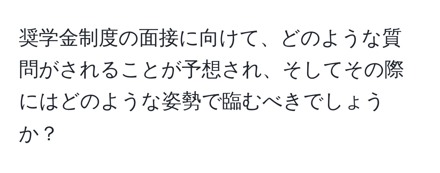 奨学金制度の面接に向けて、どのような質問がされることが予想され、そしてその際にはどのような姿勢で臨むべきでしょうか？