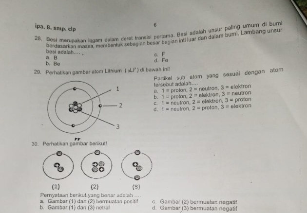 ipa. 8. smp. clp
25. Besi merubakan Iogam dalam deret transisi pertama. Besi adalah unsur paling umum di bumi
berdasarkan massa, membentuk sebagian besar bagian inti luar dan dalam bumi. Lambang unsur
besi adalah... ,
c. F
a. B
b. Be d. Fe
29. Perhatikan gambar atom Lithium (₃Li⁷) di bawah ini!
Partikel sub atom yang sesuai dengan atom
tersebut adalah....
a. 1= proton, 2= neutron, 3= elektron
b. 1= proton, 2= elektron, 3= neutron
C. 1= neutron, 2= elektron, 3= proton
d. 1= neutron, 2= proton, 3= elektron
30. Perhatikan gambar berikut!
(1) (2) (3)
Pernyataan berikut-yang benar adalah ....
a. Gambar (1) dan (2) bermuatan positif c. Gambar (2) bermuatan negatif
b. Gambar (1) dan (3) netral d. Gambar (3) bermuatan negatif