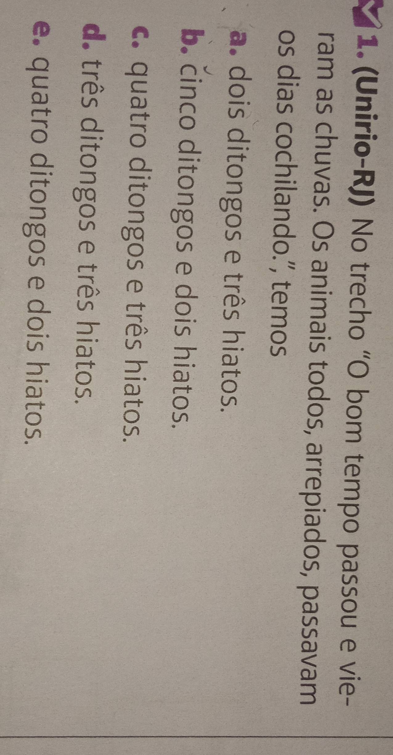 (Unirio-RJ) No trecho “O bom tempo passou e vie-
ram as chuvas. Os animais todos, arrepiados, passavam
os dias cochilando.”, temos
a. dois ditongos e três hiatos.
b. cinco ditongos e dois hiatos.
c. quatro ditongos e três hiatos.
d. três ditongos e três hiatos.
e. quatro ditongos e dois hiatos.