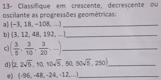 13- Classifique em crescente, decrescente ou 
oscilante as progressões geométricas: 
a) (-3,18,-108,. _ 
b) (3,12,48,192,...) _ 
c) ( 3/5 , 3/10 , 3/20 ,...) _ 
d) (2,2sqrt(5),10,10sqrt(5),50,50sqrt(5),250) _ 
e) (-96,-48,-24,-12,...) _