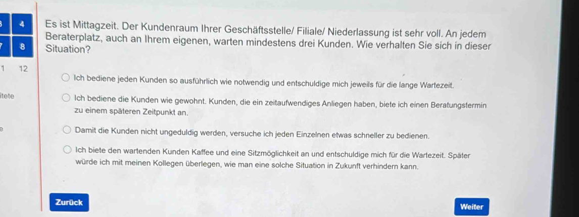 Es ist Mittagzeit. Der Kundenraum Ihrer Geschäftsstelle/ Filiale/ Niederlassung ist sehr voll. An jedem
Beraterplatz, auch an Ihrem eigenen, warten mindestens drei Kunden. Wie verhalten Sie sich in dieser
8 Situation?
1 12
Ich bediene jeden Kunden so ausführlich wie notwendig und entschuldige mich jeweils für die lange Wartezeit.
itete lch bediene die Kunden wie gewohnt. Kunden, die ein zeitaufwendiges Anliegen haben, biete ich einen Beratungstermin
zu einem späteren Zeitpunkt an.
Damit die Kunden nicht ungeduldig werden, versuche ich jeden Einzelnen etwas schneller zu bedienen.
Ich biete den wartenden Kunden Kaffee und eine Sitzmöglichkeit an und entschuldige mich für die Wartezeit. Später
würde ich mit meinen Kollegen überlegen, wie man eine solche Situation in Zukunft verhindern kann.
Zurück Weiter