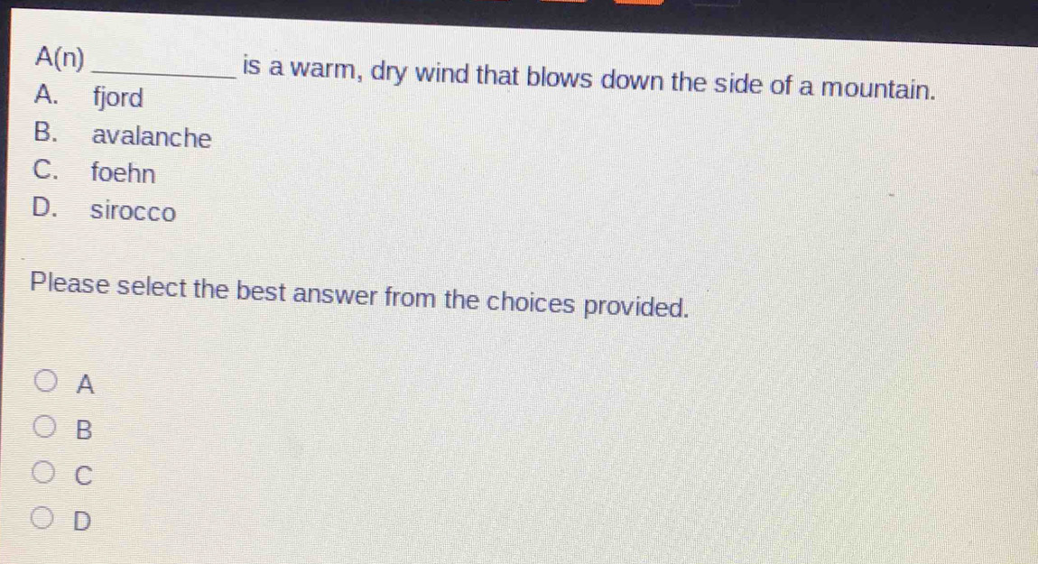 A(n) _is a warm, dry wind that blows down the side of a mountain.
A. fjord
B. avalanche
C. foehn
D. sirocco
Please select the best answer from the choices provided.
A
B
C
D