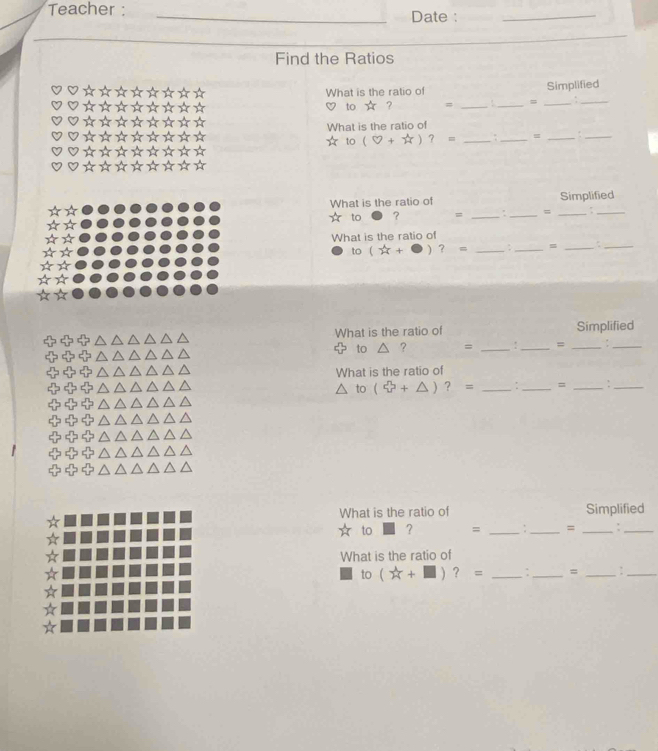 Teacher : 
Date : 
Find the Ratios 
_ 
What is the ratio of Simplified 
to ☆ ? = __=_ 
_ 
What is the ratio of 
* to (0+π )?= __=_ 
What is the ratio of Simplified 
to ? = __= _:_ 
What is the ratio of
(2x+ □ )?= __=_ 
_ 
What is the ratio of Simplified 
to a ? = __=_ 
_ 
What is the ratio of
△ to(xi +△ )?= __=_ 
_ 
What is the ratio of Simplified 
to ? = _: _=_ 
_ 
What is the ratio of 
to (_ +□ )?= _7_ = _:_