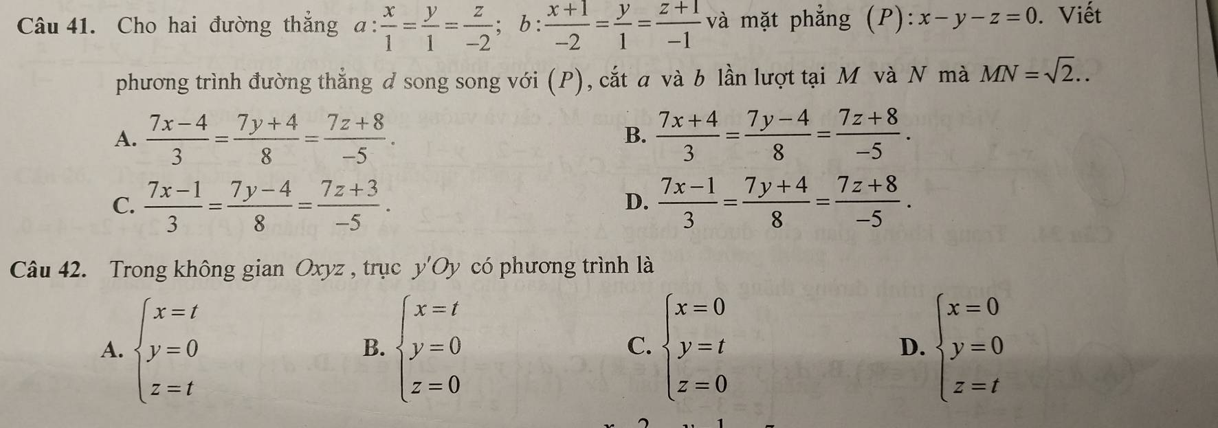 Cho hai đường thẳng a: x/1 = y/1 = z/-2 ; b: (x+1)/-2 = y/1 = (z+1)/-1  và mặt phẳng (P): :x-y-z=0. Viết
phương trình đường thẳng d song song với (P), cắt a và b lần lượt tại M và N mà MN=sqrt(2)..
A.  (7x-4)/3 = (7y+4)/8 = (7z+8)/-5 .  (7x+4)/3 = (7y-4)/8 = (7z+8)/-5 . 
B.
C.  (7x-1)/3 = (7y-4)/8 = (7z+3)/-5 .  (7x-1)/3 = (7y+4)/8 = (7z+8)/-5 . 
D.
Câu 42. Trong không gian Oxyz , trục y'Oy có phương trình là
A. beginarrayl x=t y=0 z=tendarray. beginarrayl x=t y=0 z=0endarray. beginarrayl x=0 y=t z=0endarray. D. beginarrayl x=0 y=0 z=tendarray.
B.
C.