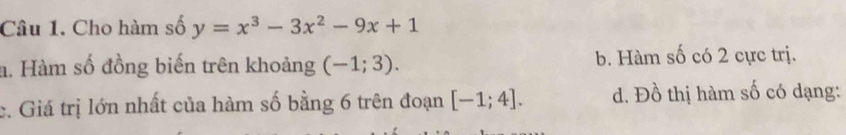 Cho hàm số y=x^3-3x^2-9x+1
a. Hàm số đồng biến trên khoảng (-1;3). b. Hàm số có 2 cực trị.
c. Giá trị lớn nhất của hàm số bằng 6 trên đoạn [-1;4]. d. Đồ thị hàm số có dạng: