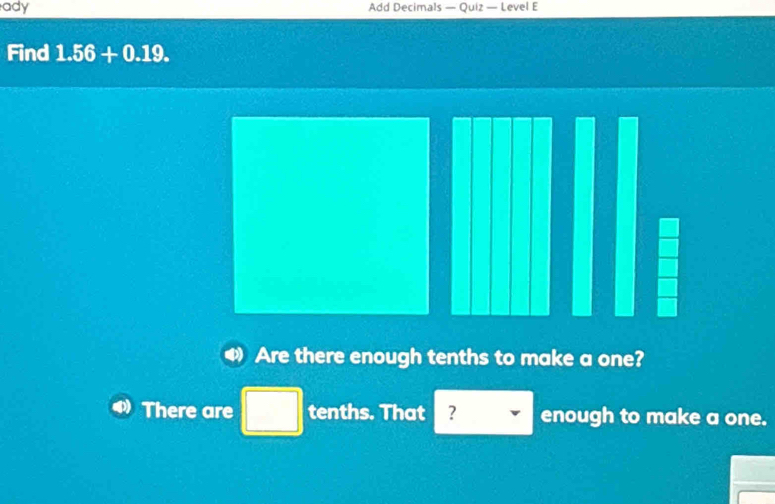 ady Add Decimals — Quiz — Level E 
Find 1.56+0.19. 
Are there enough tenths to make a one? 
There are □ tenths. That ? enough to make a one.