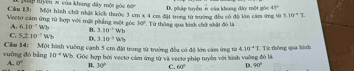 D. pháp tuyền n của khung dây một góc 60° D. pháp tuyến vector n của khung dây một góc 45°
Câu 13: Một hình chữ nhật kích thước 3cm* 4cm đặt trong từ trường đều có độ lớn cảm ứng từ 5.10^(-4)T. 
Vectơ cảm ứng từ hợp với mặt phẳng một góc 30°. Từ thông qua hình chữ nhật đó là
A. 6.10^(-7)Wb
B. 3.10^(-7)Wb
C. 5, 2.10^(-7)Wb
D. 3.10^(-3)Wb
Câu 14: Một hình vuông cạnh 5 cm đặt trong từ trường đều có độ lớn cảm ứng từ 4.10^(-4)T. Từ thông qua hình
vuông đó bằng 10^(-6)Wb. Góc hợp bởi vectơ cảm ứng từ và vectơ pháp tuyến với hình vuông đó là
A. 0^0 B. 30° C. 60° D. 90°