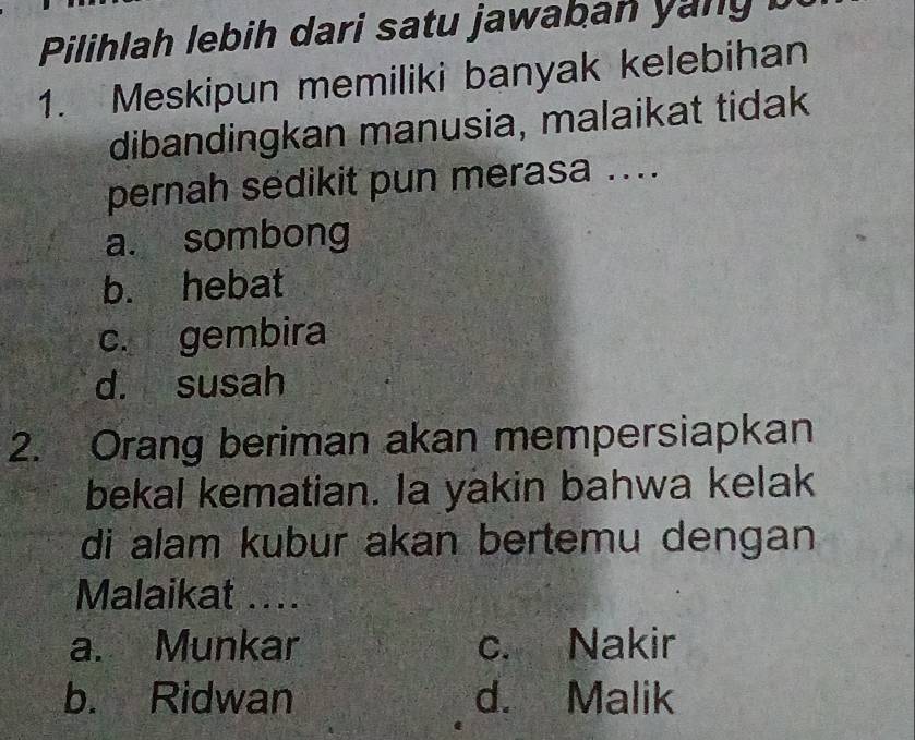 Pilihlah lebih dari satu jawaban yany b
1. Meskipun memiliki banyak kelebihan
dibandingkan manusia, malaikat tidak
pernah sedikit pun merasa ....
a. sombong
b. hebat
c. gembira
d. susah
2. Orang beriman akan mempersiapkan
bekal kematian. la yakin bahwa kelak
di alam kubur akan bertemu dengan
Malaikat ....
a. Munkar c. Nakir
b. Ridwan d. Malik