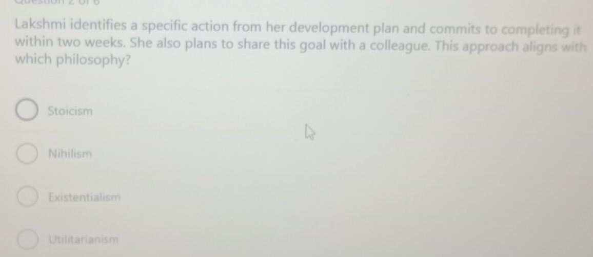 Lakshmi identifies a specific action from her development plan and commits to completing it
within two weeks. She also plans to share this goal with a colleague. This approach aligns with
which philosophy?
Stoicism
Nihilism
Existentialism
Utilitarianism