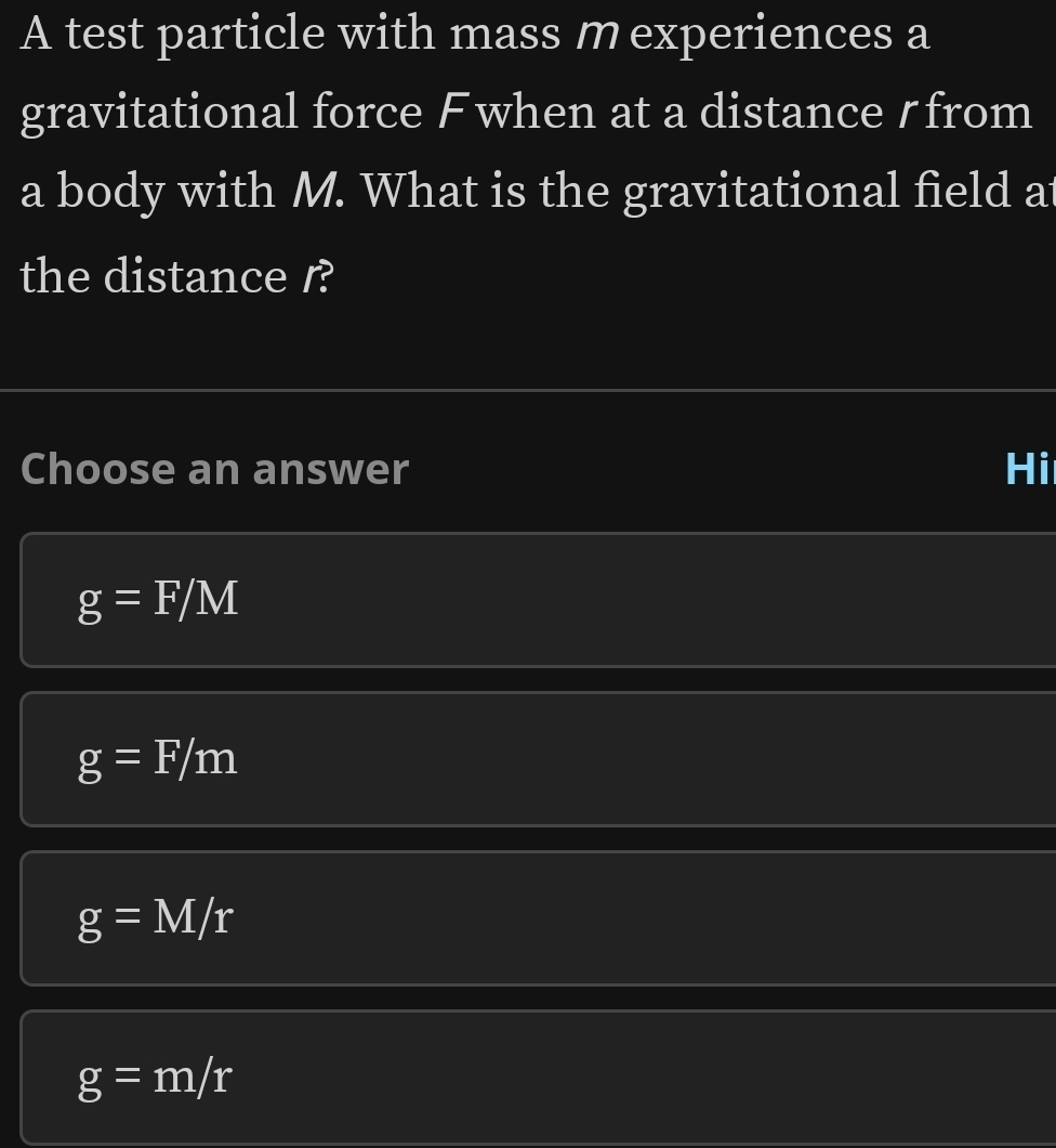 A test particle with mass m experiences a
gravitational force Fwhen at a distance ζfrom
a body with M. What is the gravitational field at
the distance r?
Choose an answer Hi
g=F/M
g=F/m
g=M/r
g=m/r