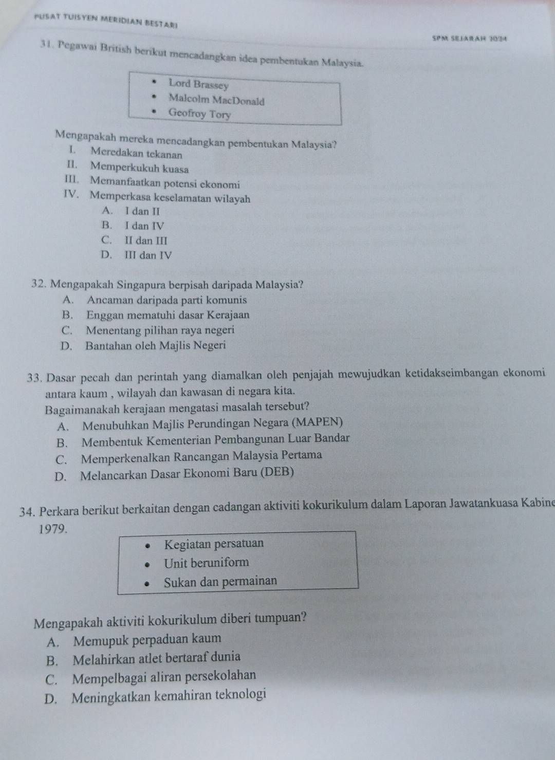 PUSAT TUISYEN MERIDIAN BESTARI
SPM SELArAH 3034
31. Pegawai British berikut mencadangkan idea pembentukan Malaysia.
Lord Brassey
Malcolm MacDonald
Geofroy Tory
Mengapakah mereka mencadangkan pembentukan Malaysia?
I. Meredakan tekanan
II. Memperkukuh kuasa
III. Memanfaatkan potensi ekonomi
IV. Memperkasa keselamatan wilayah
A. I dan II
B. I dan IV
C. II dan III
D. III dan IV
32. Mengapakah Singapura berpisah daripada Malaysia?
A. Ancaman daripada parti komunis
B. Enggan mematuhi dasar Kerajaan
C. Menentang pilihan raya negeri
D. Bantahan oleh Majlis Negeri
33. Dasar pecah dan perintah yang diamalkan oleh penjajah mewujudkan ketidakseimbangan ekonomi
antara kaum , wilayah dan kawasan di negara kita.
Bagaimanakah kerajaan mengatasi masalah tersebut?
A. Menubuhkan Majlis Perundingan Negara (MAPEN)
B. Membentuk Kementerian Pembangunan Luar Bandar
C. Memperkenalkan Rancangan Malaysia Pertama
D. Melancarkan Dasar Ekonomi Baru (DEB)
34. Perkara berikut berkaitan dengan cadangan aktiviti kokurikulum dalam Laporan Jawatankuasa Kabine
1979.
Kegiatan persatuan
Unit beruniform
Sukan dan permainan
Mengapakah aktiviti kokurikulum diberi tumpuan?
A. Memupuk perpaduan kaum
B. Melahirkan atlet bertaraf dunia
C. Mempelbagai aliran persekolahan
D. Meningkatkan kemahiran teknologi