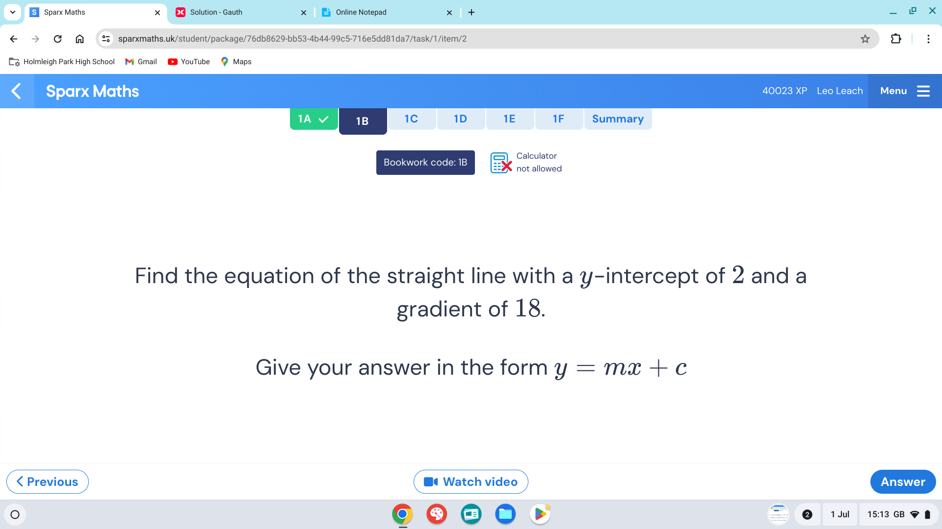 Sparx Maths Solution - Gauth Online Notepad × t 
C sparxmaths.uk/student/package/76db8629-bb53-4b44-99c5-716e5dd81da7/task/1/item/2 
Holmleigh Park High School Maps 
Sparx Maths 40023 XP Leo Leach Menu 
1A 1B 1C 1D 1E 1F Summary 
Bookwork code: 1B Calculator 
not allowed 
Find the equation of the straight line with a y-intercept of 2 and a 
gradient of 18. 
Give your answer in the form y=mx+c < Previous Watch video Answer 
1 
1 Jul 15:13 GB