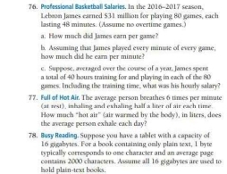 Professional Basketball Salaries. In the 2016-2017 season. 
Lebron James earned $31 million for playing 80 games, each 
lasting 48 minutes. (Assume no overtime games.) 
a. How much did James earn per game? 
h. Assuming that James played every minute of every game, 
how much did he earn per minute? 
e. Suppose, averaged over the course of a year, James spent 
a total of 40 hours training for and playing in each of the 80
games. Inclading the training time, what was his hourly salary? 
77. Full of Hot Air. The average person breathes 6 times per minute
(at rest), inbaling and exhaling half a liter of air each time. 
How much “hot air” (air warmed by the body), in liters, does 
the average person exhale each day? 
78. Busy Reading. Suppose you have a tablet with a capacity of
16 gigabytes. For a book containing only plain text, I byt 
typically corresponds to one character and an average page 
hold plain-text books. contains 2000 characters. Assume all 16 gigabytes are used to