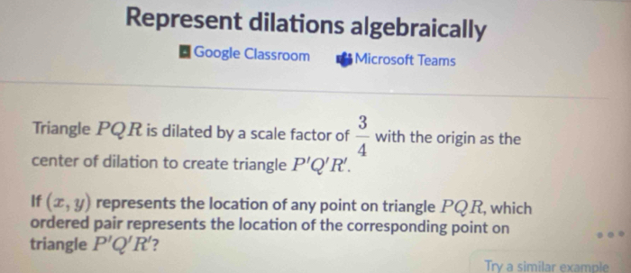 Represent dilations algebraically 
Google Classroom Microsoft Teams 
Triangle PQR is dilated by a scale factor of  3/4  with the origin as the 
center of dilation to create triangle P'Q'R'. 
If (x,y) represents the location of any point on triangle PQR, which 
ordered pair represents the location of the corresponding point on 
triangle P'Q'R' 2 
Try a similar example