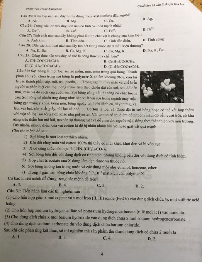 Pham Van Trong Education Chuỗi live 68 câu lý thuyết hóa học
Câu 25: Kim loại nào sau đây bị thụ động trong axit sunfuric đặc, nguội?
A. Al. B. Mg. C. Cu. D. Ag.
Câu 26: Trong các ion sau đây, ion nào có tính oxi hóa mạnh nhất?
A. Cu^(2+). B. Ca^(2+) C. Fe^(2+). D. Ni^(2+).
Câu 27: Tính chất nào sau đây không phải là tính chất vật lí chung của kim loại?
A. Ánh kim. B. Tính dẻo. C. Tính dẫn điện. D. Tính cứng.
Câu 28: Dãy các kim loại nào sau đây tan hết trong nước dư ở điều kiện thường?
A. Na, K, Ba. B. Cs,Mg,K C. Ca, Mg, K. D. Na, K, Be.
Câu 29: Công thức nào sau đây có thể là công thức của chất béo?
A. CH_3COOCH_2C_6H_5. B. C_15H_31COOCH_3.
C. (C_17H_35COO)_3C_3H_5 D. (C_17H_33COO)_2C_2H_4.
Câu 30: Sợi bông là một loại sợi xơ mềm, mịn, mọc trong quả bông. Thành
phần chủ yếu chứa trong sợi bông là polymer X chiếm khoảng 96%, còn lại
là các thành phần sáp, mỡ, tro, pectin, ... Trong ngành may mặc và chế biển
người ta phân biệt các loại bông trước tiên theo chiều dài của sợi, sau đó đến
mùi, màu và độ sạch của cuộn sợi. Sợi bông càng dài thì càng có chất lượng
cao. Sợi bông có nhiều ứng dụng như: sản xuất vải sợi trong ngành may mặc
băng gạc trong y khoa, bông gòn, bông ngoáy tai, lưới đánh cá, dây thừng, vả
lều, vái bạt, sản xuất giấy, túi lọc cả phê, ... Cotton là loại vải được dệt từ sợi bông hoặc có thể kết hợp thêm
với một số loại sợi tổng hợp khác như polyester. Vải cotton có ưu điểm dễ nhuộm màu, độ bền vượt trội, có khả
năng siêu thấm hút mồ hôi, tạo nên sự thoáng mát và dễ chịu cho người mặc, đồng thời thân thiện với môi trường.
Tuy nhiên, nhược điểm của vải cotton là dễ bị nhăn nhúm khi vỏ hoặc giặt vắt quá mạnh.
Cho các mệnh đề sau:
1) Sợi bông là một loại tơ thiên nhiên.
2) Khi đốt cháy mẫu vải cotton 100% thì thấy có mùi khét, khói đen và bị vón cục.
3) X có công thức hóa học là (-HN-[CH_2]s-CO-)_n.
4) Sợi bông bền đối với dung dịch có tính acid, nhưng không bền đối với dung dịch có tính kiềm.
5) Hợp chất triacetate của X dùng làm đạn dược và thuốc nổ.
6) Sợi bông không tan trong nước và các dung môi như ethanol, benzene, ether.
7) Trong 1 gam sợi bông chứa khoảng 3.7.10^(18) mắt xích của polymer X.
Có bao nhiêu mệnh đề đúng trong các mệnh đề trên?
A. 3. B. 4. C. 5. D. 2.
Câu 31: Tiến hành làm các thí nghiệm sau :
(1) Cho hỗn hợp gồm x mol copper và x mol Iron (II,III) oxide (Fe_3O_4) vào dung dịch chứa 4x mol sulfuric acid
loãng.
(2) Cho hỗn hợp sodium hydrogensulfate và potassium hydrogencarbonate (ti lệ mol 1:1) vào nước dư.
(3) Cho dung dich chứa x mol barium hydroxide vào dung dich chứa x mol sodium hydrogencarbonate.
(4) Cho dung dịch sodium carbonate dư vào dung dịch chứa barium chloride.
Sau khi các phản ứng kết thúc, số thí nghiệm mà sản phẩm thu được dung dịch có chứa 2 muối là :
A. 1. B. 3. C. 4. D. 2.
4