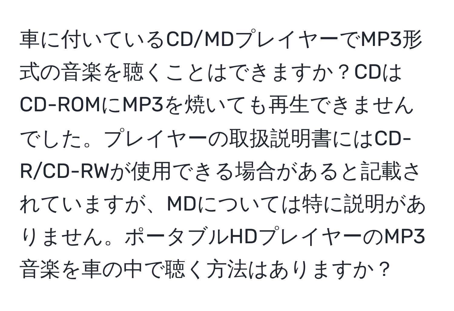 車に付いているCD/MDプレイヤーでMP3形式の音楽を聴くことはできますか？CDはCD-ROMにMP3を焼いても再生できませんでした。プレイヤーの取扱説明書にはCD-R/CD-RWが使用できる場合があると記載されていますが、MDについては特に説明がありません。ポータブルHDプレイヤーのMP3音楽を車の中で聴く方法はありますか？