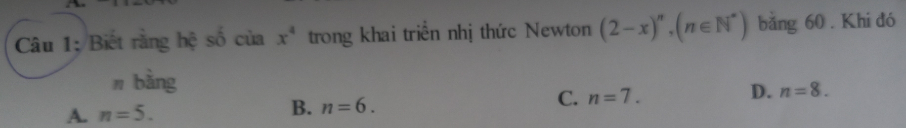 Câu 1; Biết rằng hệ số của x^4 trong khai triển nhị thức Newton (2-x)^n, (n∈ N^*) bằng 60. Khi đó
n bằng
C. n=7. D. n=8.
A. n=5.
B. n=6.