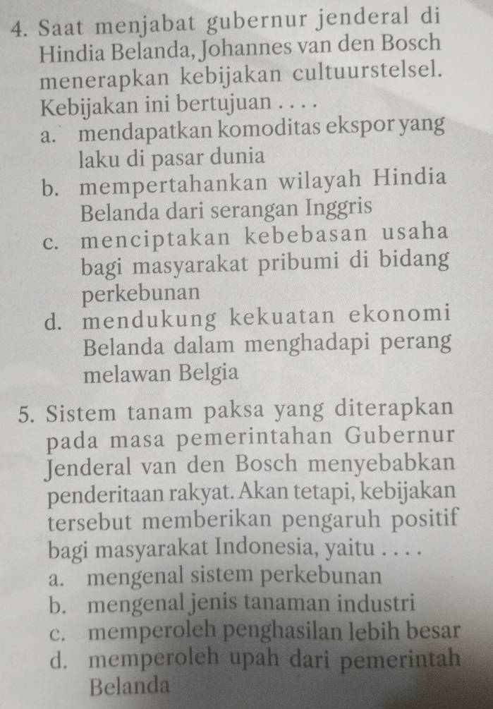 Saat menjabat gubernur jenderal di
Hindia Belanda, Johannes van den Bosch
menerapkan kebijakan cultuurstelsel.
Kebijakan ini bertujuan . . . .
a. mendapatkan komoditas ekspor yang
laku di pasar dunia
b. mempertahankan wilayah Hindia
Belanda dari serangan Inggris
c. menciptakan kebebasan usaha
bagi masyarakat pribumi di bidang
perkebunan
d. mendukung kekuatan ekonomi
Belanda dalam menghadapi perang
melawan Belgia
5. Sistem tanam paksa yang diterapkan
pada masa pemerintahan Gubernur
Jenderal van den Bosch menyebabkan
penderitaan rakyat. Akan tetapi, kebijakan
tersebut memberikan pengaruh positif
bagi masyarakat Indonesia, yaitu . . . .
a. mengenal sistem perkebunan
b. mengenal jenis tanaman industri
c. memperoleh penghasilan lebih besar
d. memperoleh upah dari pemerintah
Belanda