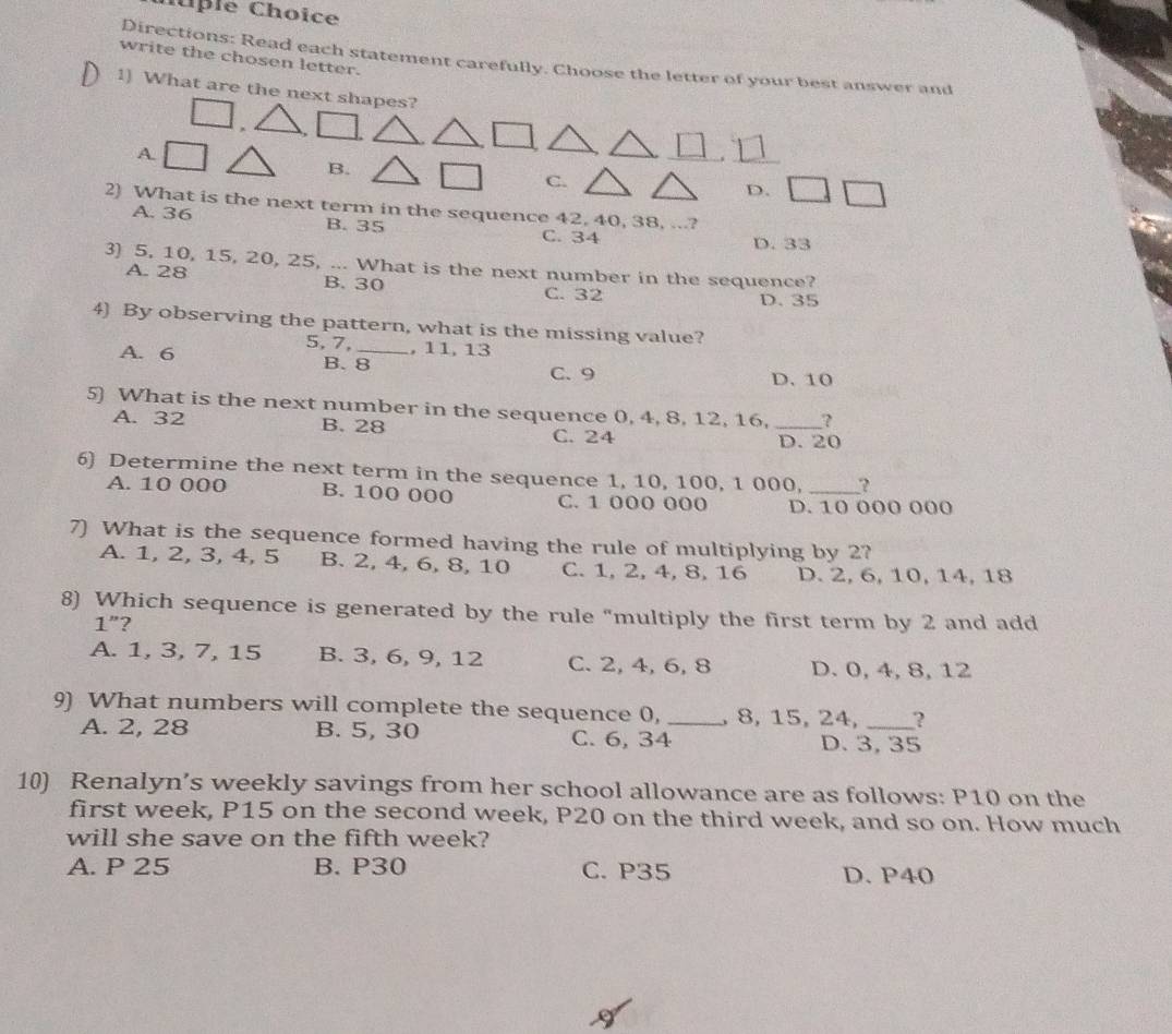 lple Choice
write the chosen letter.
Directions: Read each statement carefully. Choose the letter of your best answer and
1) What are the next shapes?
A.
B.
C.
D.
2) What is the next term in the sequence 42, 40, 38, ...?
A. 36 B. 35 C. 34 D. 33
3) 5, 10, 15, 20, 25, ... What is the next number in the sequence?
A. 28 B. 30 C. 32
D. 35
4) By observing the pattern, what is the missing value?
5, 7, , 11, 13
A. 6 B. 8 _
C. 9 D. 10
5) What is the next number in the sequence 0, 4, 8, 12, 16, _?
A. 32 B. 28 C. 24
D. 20
6) Determine the next term in the sequence 1, 10, 100, 1 000, _?
A. 10 000 B. 100 000 C. 1 000 000 D. 10 000 000
7) What is the sequence formed having the rule of multiplying by 2?
A. 1, 2, 3, 4, 5 B. 2, 4, 6, 8, 10 C. 1, 2, 4, 8, 16 D. 2, 6, 10, 14, 18
8) Which sequence is generated by the rule "multiply the first term by 2 and add
1"?
A. 1, 3, 7, 15 B. 3, 6, 9, 12 C. 2, 4, 6, 8 D. 0, 4, 8, 12
9) What numbers will complete the sequence 0, _, 8, 15, 24, __?
A. 2, 28 B. 5, 30 C. 6, 34 D. 3, 35
10) Renalyn’s weekly savings from her school allowance are as follows: P10 on the
first week, P15 on the second week, P20 on the third week, and so on. How much
will she save on the fifth week?
A. P 25 B. P30 C. P35 D. P40
I