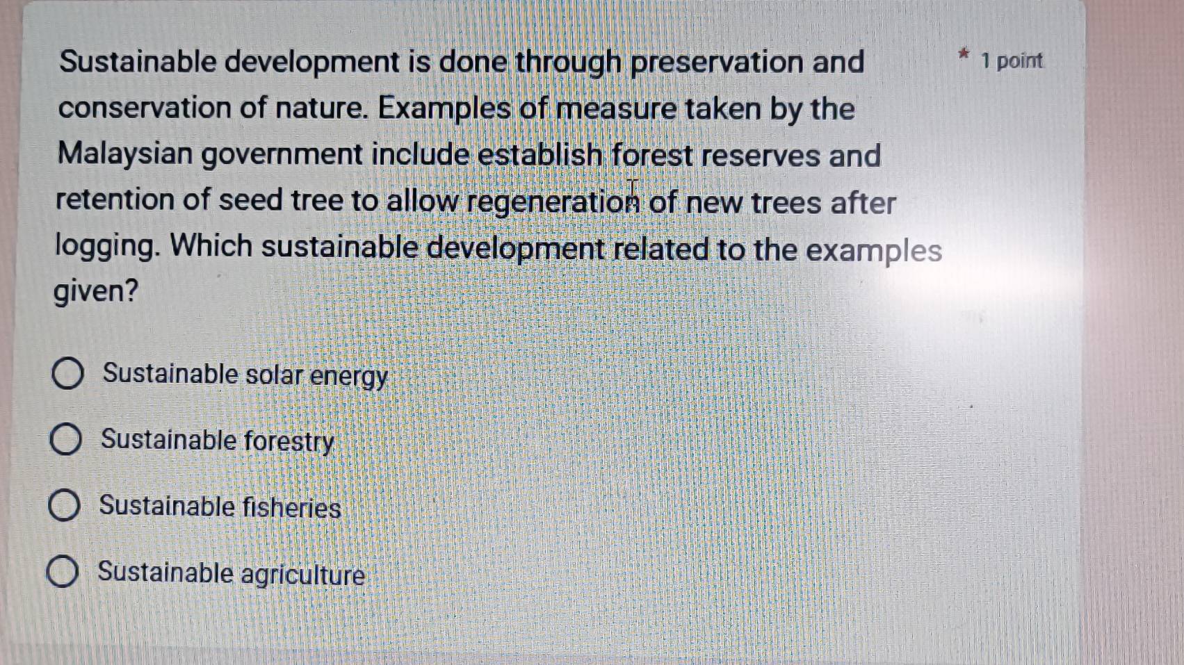 Sustainable development is done through preservation and 1 point
conservation of nature. Examples of measure taken by the
Malaysian government include establish forest reserves and
retention of seed tree to allow regeneration of new trees after
logging. Which sustainable development related to the examples
given?
Sustainable solar energy
Sustainable forestry
Sustainable fisheries
Sustainable agriculture