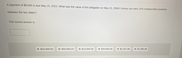 A payment of $8,000 is due May 15, 2023. What was the value of this obligation on May 15, 2008 if money can earn 12% compounded quarterly 
between the two dates? 
The correct answer is: 
# $10,000.00 # $50,000.00 # $13,500.00 # $20,000.00 # $1,357.86 # $1,388.86