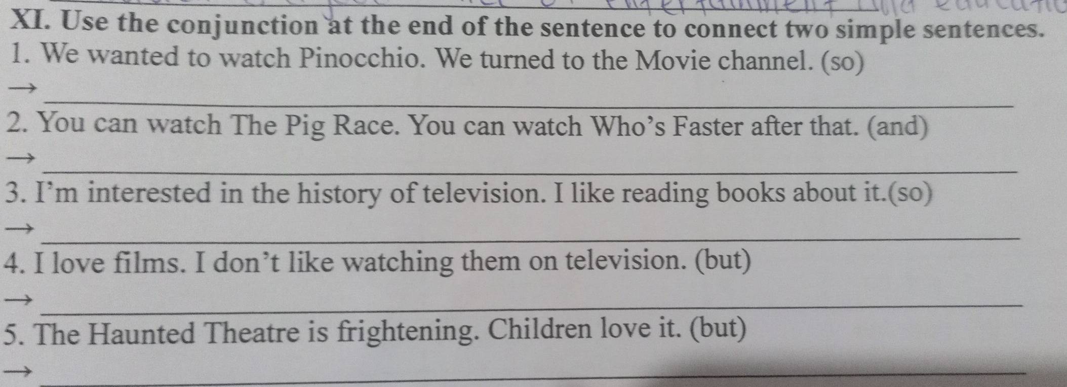 Use the conjunction at the end of the sentence to connect two simple sentences. 
1. We wanted to watch Pinocchio. We turned to the Movie channel. (so) 
_ 
2. You can watch The Pig Race. You can watch Who’s Faster after that. (and) 
_ 
3. I’m interested in the history of television. I like reading books about it.(so) 
_ 
4. I love films. I don’t like watching them on television. (but) 
_ 
5. The Haunted Theatre is frightening. Children love it. (but) 
_