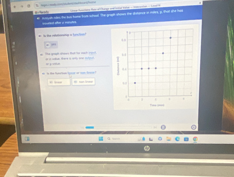 ×
@i-Ready Linear Functions: Rate of Change and Initial Value — Instruction — Level H
4 Amiyah rides the bus home from school. The graph shows the distance in miles, y, that she has
traveled after £ minutes.
4° Is the relationship a function? 
09 qì yes
The graph shows that for each input.
or z-value, there is only one outpul,
or y -value.
€ Is the function linear or non-linear?
el linear 4 non-linear 
⑪
Search