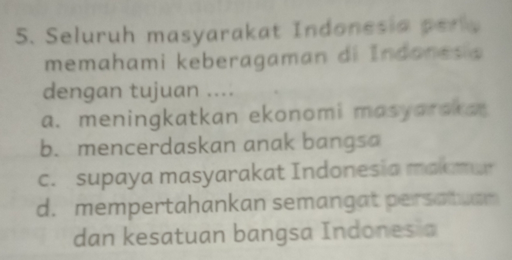 Seluruh masyarakat Indonesia perl
memahami keberagaman di Indones a
dengan tujuan ....
a. meningkatkan ekonomi masyaraka
b. mencerdaskan anak bangsa
c. supaya masyarakat Indonesia malomar
d. mempertahankan semangat persatuar
dan kesatuan bangsa Indones a