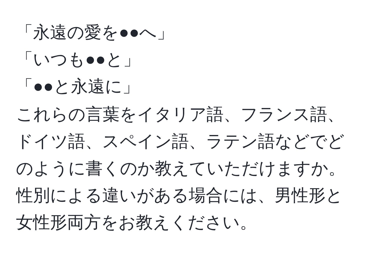 「永遠の愛を●●へ」  
「いつも●●と」  
「●●と永遠に」  
これらの言葉をイタリア語、フランス語、ドイツ語、スペイン語、ラテン語などでどのように書くのか教えていただけますか。性別による違いがある場合には、男性形と女性形両方をお教えください。