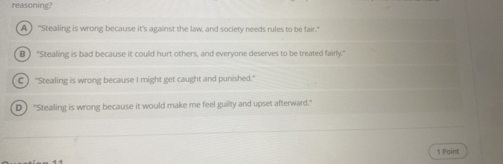 reasoning?
A ) "Stealing is wrong because it's against the law, and society needs rules to be fair."
B ) "Stealing is bad because it could hurt others, and everyone deserves to be treated fairly."
C ) "Stealing is wrong because I might get caught and punished."
D ) "Stealing is wrong because it would make me feel guilty and upset afterward."
1 Point