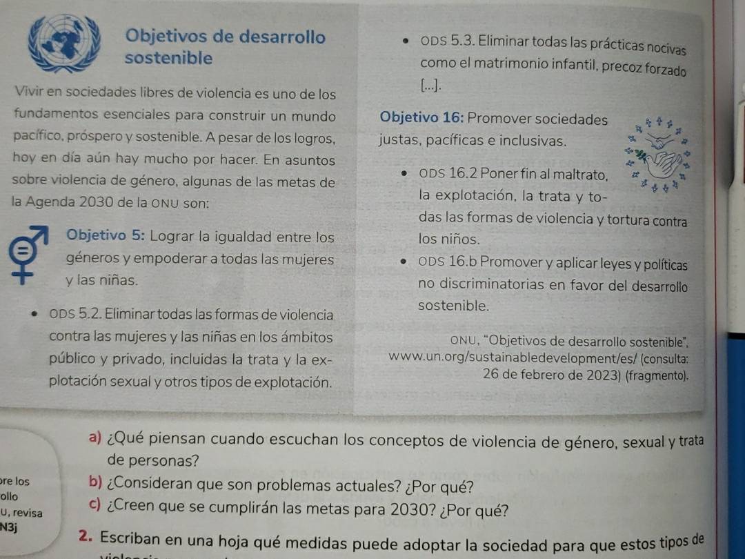 Objetivos de desarrollo ODS 5.3. Eliminar todas las prácticas nocivas
sostenible como el matrimonio infantil, precoz forzado
Vivir en sociedades libres de violencia es uno de los
[...].
fundamentos esenciales para construir un mundo Objetivo 16: Promover sociedades
pacífico, próspero y sostenible. A pesar de los logros, justas, pacíficas e inclusivas.
hoy en día aún hay mucho por hacer. En asuntos
ODS 16.2 Poner fin al maltrato,
sobre violencia de género, algunas de las metas de
la explotación, la trata y to-
la Agenda 2030 de la oNU son: das las formas de violencia y tortura contra
Objetivo 5: Lograr la igualdad entre los los niños.
géneros y empoderar a todas las mujeres ODS 16.b Promover y aplicar leyes y políticas
y las niñas. no discriminatorias en favor del desarrollo
sostenible.
ODS 5.2. Eliminar todas las formas de violencia
contra las mujeres y las niñas en los ámbitos ONU, “Objetivos de desarrollo sostenible”,
público y privado, incluidas la trata y la ex- www.un.org/sustainabledevelopment/es/ (consulta;
26 de febrero de 2023) (fragmento).
plotación sexual y otros tipos de explotación.
a) ¿Qué piensan cuando escuchan los conceptos de violencia de género, sexual y trata
de personas?
re los b) ¿Consideran que son problemas actuales? ¿Por qué?
ollo
U, revisa c) ¿Creen que se cumplirán las metas para 2030? ¿Por qué?
N3j 2. Escriban en una hoja qué medidas puede adoptar la sociedad para que estos tipos de