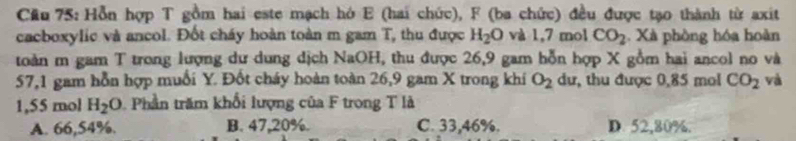 Cầu 75: Hỗn hợp T gồm hai este mạch hó E (hai chức), F (ba chức) đều được tạo thành từ axit
cacboxylic và ancol. Đốt cháy hoàn toàn m gam T, thu được H_2O và 1,7 mol CO_2. Xà phòng hóa hoàn
toàn m gam T trong lượng dư dung dịch NaOH, thu được 26, 9 gam hỗn hợp X gồm hai ancol no và
57,1 gam hỗn hợp muối Y. Đốt cháy hoàn toàn 26, 9 gam X trong khí O_2 dư, thu được 0,85 mol CO_2 và
1,55 mol H_2O Phần trăm khối lượng của F trong T là
A. 66,54%. B. 47,20%. C. 33,46%. D. 52,80%.