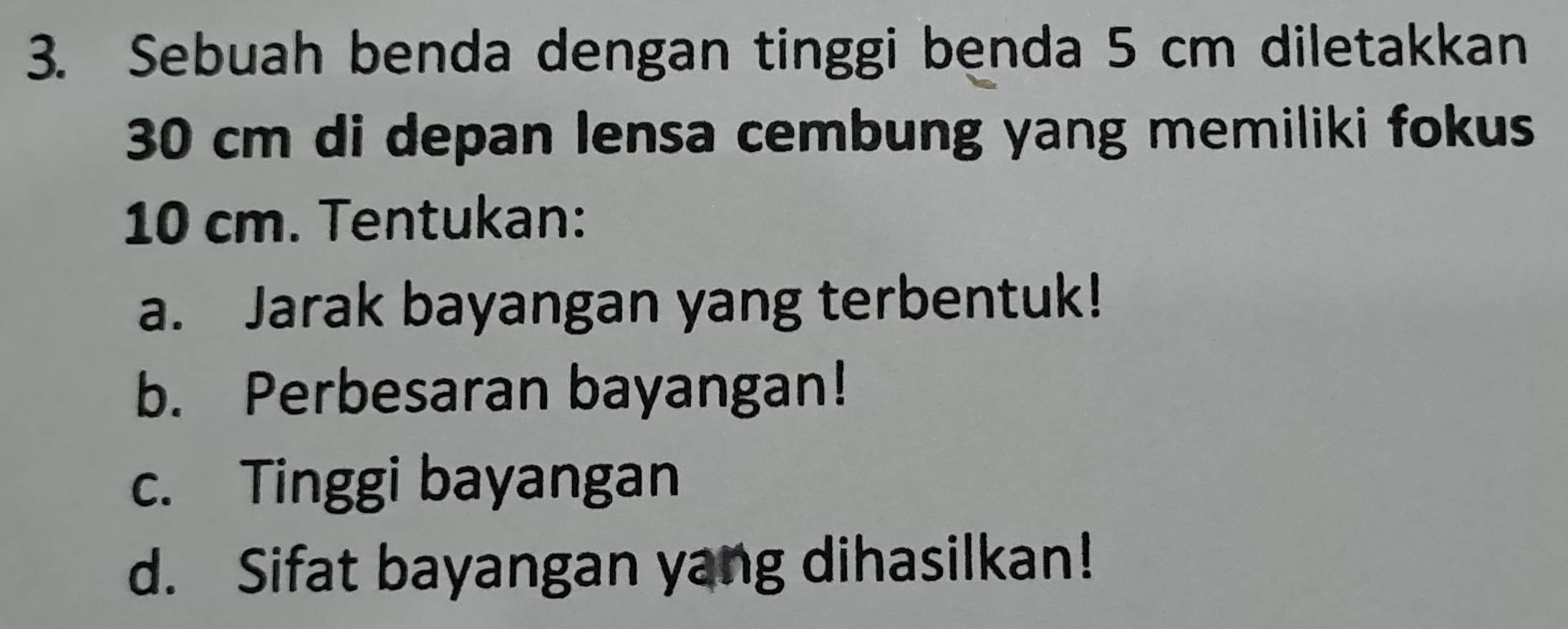 Sebuah benda dengan tinggi benda 5 cm diletakkan
30 cm di depan lensa cembung yang memiliki fokus
10 cm. Tentukan: 
a. Jarak bayangan yang terbentuk! 
b. Perbesaran bayangan! 
c. Tinggi bayangan 
d. Sifat bayangan yang dihasilkan!