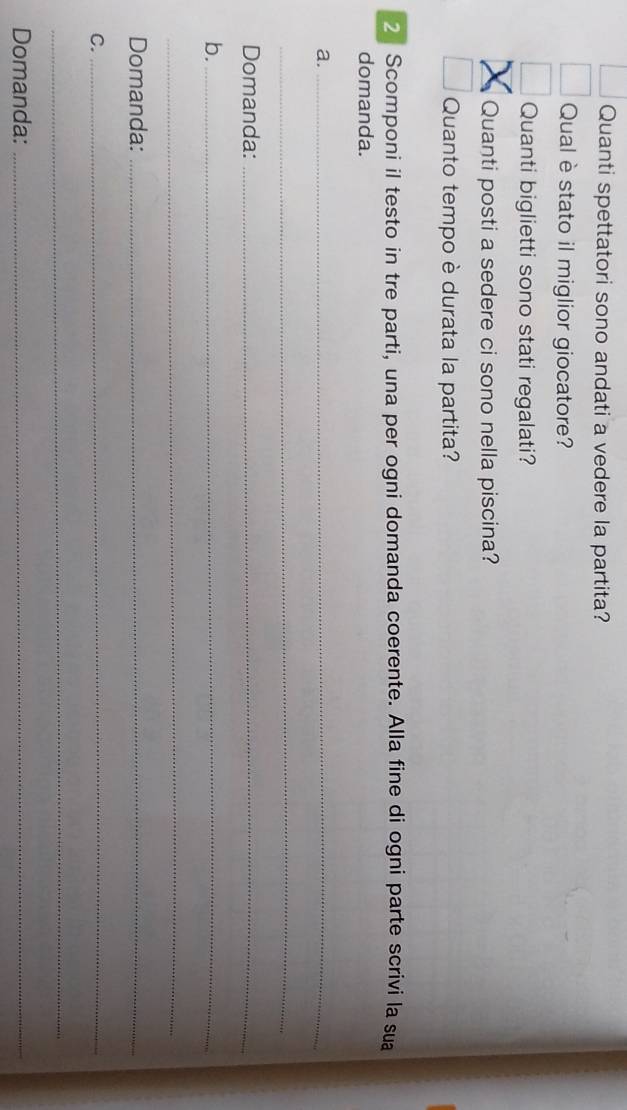 Quanti spettatori sono andati a vedere la partita? 
Qual è stato il miglior giocatore? 
Quanti biglietti sono stati regalati? 
Quanti posti a sedere ci sono nella piscina? 
Quanto tempo è durata la partita? 
2 Scomponi il testo in tre parti, una per ogni domanda coerente. Alla fine di ogni parte scrivi la sua 
domanda. 
a._ 
_ 
Domanda:_ 
b._ 
_ 
Domanda:_ 
C._ 
_ 
Domanda:_