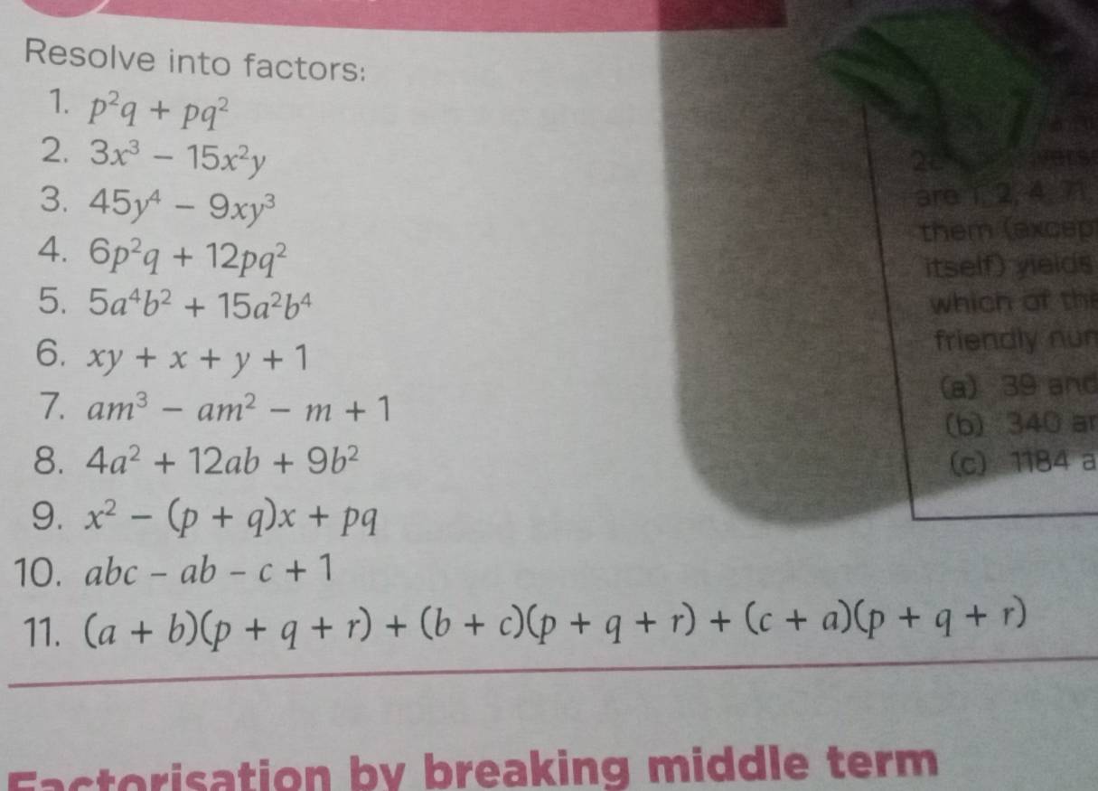 Resolve into factors:
1. p^2q+pq^2
2. 3x^3-15x^2y
20
3. 45y^4-9xy^3
are 1 _ 2, 4, 71,
4. 6p^2q+12pq^2
them (excep)
itself) yieids
5. 5a^4b^2+15a^2b^4 which of th
6. xy+x+y+1
friendly nun
7. am^3-am^2-m+1 (a) 39 and
(b) 340 ar
8. 4a^2+12ab+9b^2 (c) 1184 a
9. x^2-(p+q)x+pq
10. abc-ab-c+1
11. (a+b)(p+q+r)+(b+c)(p+q+r)+(c+a)(p+q+r)
Eactorisation by breaking middle term