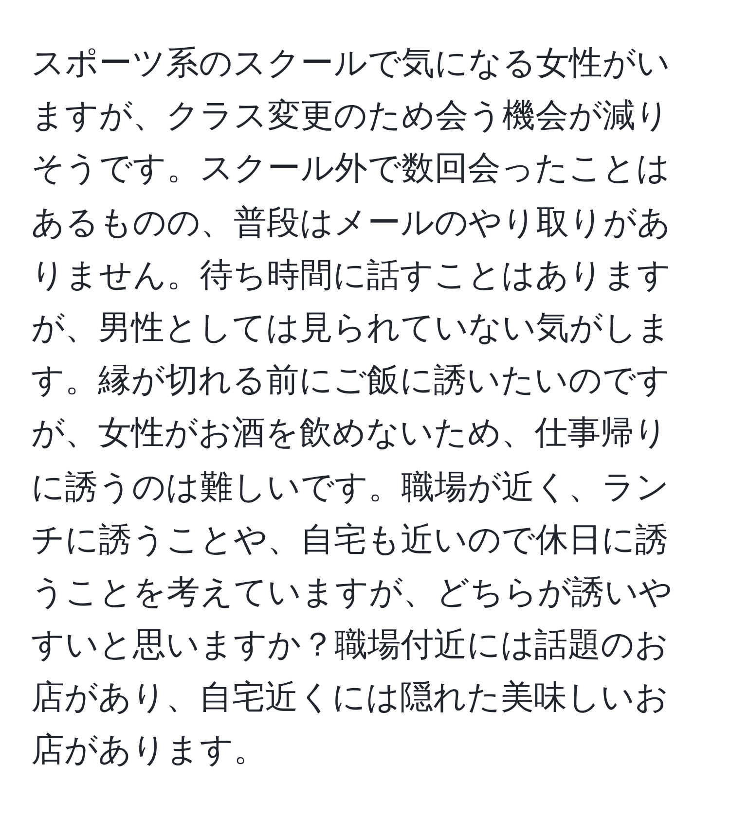 スポーツ系のスクールで気になる女性がいますが、クラス変更のため会う機会が減りそうです。スクール外で数回会ったことはあるものの、普段はメールのやり取りがありません。待ち時間に話すことはありますが、男性としては見られていない気がします。縁が切れる前にご飯に誘いたいのですが、女性がお酒を飲めないため、仕事帰りに誘うのは難しいです。職場が近く、ランチに誘うことや、自宅も近いので休日に誘うことを考えていますが、どちらが誘いやすいと思いますか？職場付近には話題のお店があり、自宅近くには隠れた美味しいお店があります。