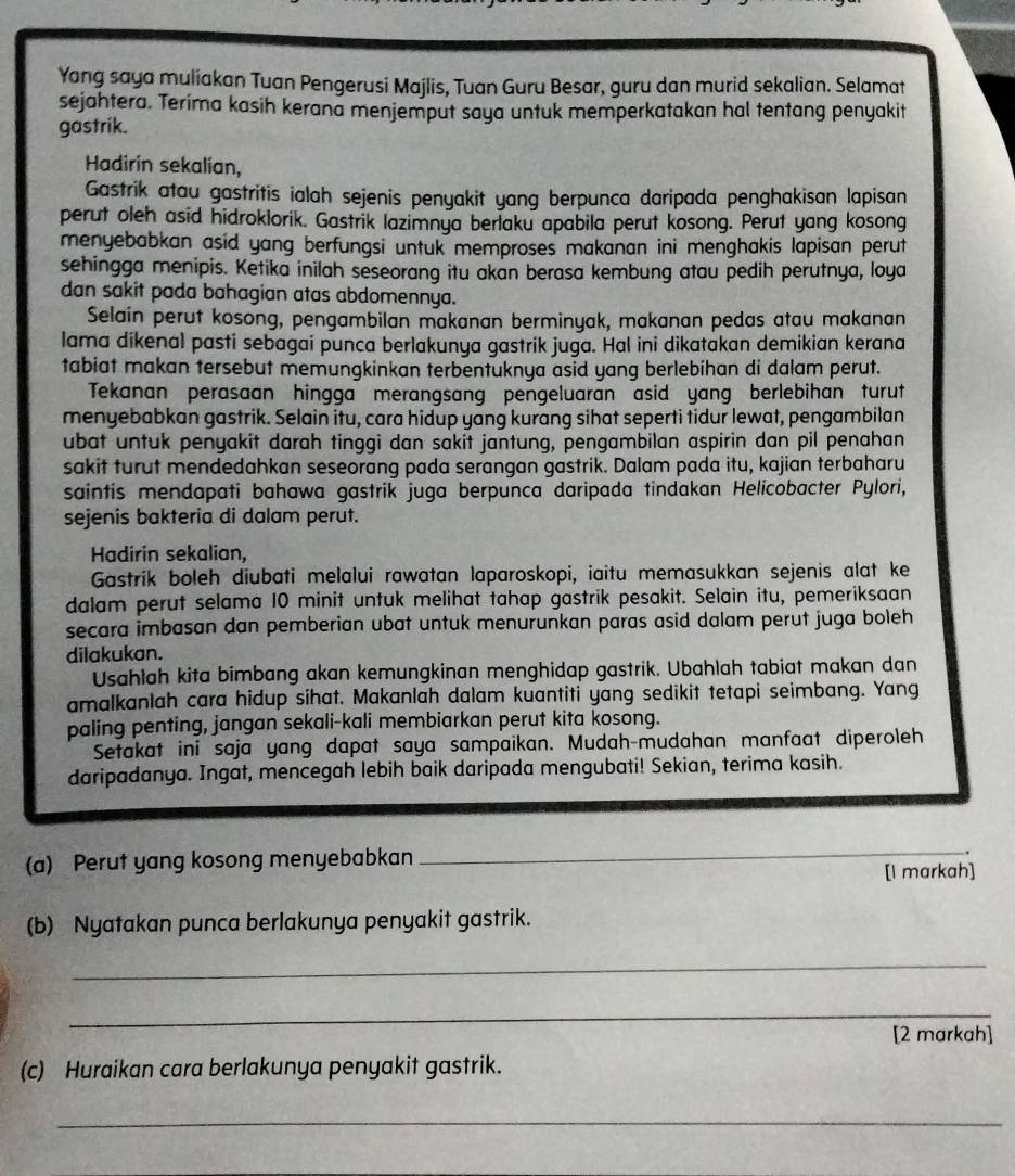 Yang saya muliakan Tuan Pengerusi Majlis, Tuan Guru Besar, guru dan murid sekalian. Selamat
sejahtera. Terima kasih kerana menjemput saya untuk memperkatakan hal tentang penyakit
gastrik.
Hadirín sekalían,
Gastrik atau gastritis ialah sejenis penyakit yang berpunca daripada penghakisan lapisan
perut oleh asid hidroklorik. Gastrik lazimnya berlaku apabila perut kosong. Perut yang kosong
menyebabkan asid yang berfungsi untuk memproses makanan ini menghakis lapisan perut
sehingga menipis. Ketika inilah seseorang itu akan berasa kembung atau pedih perutnya, loya
dan sakit pada bahagian atas abdomennya.
Selain perut kosong, pengambilan makanan berminyak, makanan pedas atau makanan
lama dikenal pasti sebagai punca berlakunya gastrik juga. Hal ini dikatakan demikian kerana
tabiat makan tersebut memungkinkan terbentuknya asid yang berlebihan di dalam perut.
Tekanan perasaan hingga merangsang pengeluaran asid yang berlebihan turut
menyebabkan gastrik. Selain itu, cara hidup yang kurang sihat seperti tidur lewat, pengambilan
ubat untuk penyakit darah tinggi dan sakit jantung, pengambilan aspirin dan pil penahan
sakit turut mendedahkan seseorang pada serangan gastrik. Dalam pada itu, kajian terbaharu
saintis mendapati bahawa gastrik juga berpunca daripada tindakan Helicobacter Pylori,
sejenis bakteria di dalam perut.
Hadirin sekalian,
Gastrik boleh diubati melalui rawatan laparoskopi, iaitu memasukkan sejenis alat ke
dalam perut selama 10 minit untuk melihat tahap gastrik pesakit. Selain itu, pemeriksaan
secara imbasan dan pemberian ubat untuk menurunkan paras asid dalam perut juga boleh 
dilakukan.
Usahlah kita bimbang akan kemungkinan menghidap gastrik. Ubahlah tabiat makan dan
amalkanlah cara hidup sihat. Makanlah dalam kuantiti yang sedikit tetapi seimbang. Yang
paling penting, jangan sekali-kali membiarkan perut kita kosong.
Setakat ini saja yang dapat saya sampaikan. Mudah-mudahan manfaat diperoleh
daripadanya. Ingat, mencegah lebih baik daripada mengubati! Sekian, terima kasih.
(a) Perut yang kosong menyebabkan
_
.
[l markah]
(b) Nyatakan punca berlakunya penyakit gastrik.
_
_
[2 markah]
(c) Huraikan cara berlakunya penyakit gastrik.
_