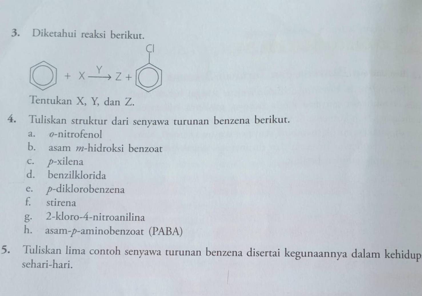 Diketahui reaksi berikut.
CI
□ +x_ Y xrightarrow YZ+
Tentukan X, Y, dan Z.
4. Tuliskan struktur dari senyawa turunan benzena berikut.
a. ø-nitrofenol
b. asam m-hidroksi benzoat
c. p-xilena
d. benzilklorida
e. p-diklorobenzena
f. stirena
g. 2 -kloro-4-nitroanilina
h. asam-p-aminobenzoat (PABA)
5. Tuliskan lima contoh senyawa turunan benzena disertai kegunaannya dalam kehidup
sehari-hari.