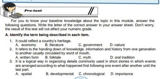 Pre-test
For you to know your baseline knowledge about the topic in this module, answer the
following questions. Write the letter of the correct answer in your answer sheet. Don't worry,
the result of this test will not affect your numeric grade.
A. Identify the term being described in each item.
1. It could reflect a country's heritage.
A. economy B. literature C. government D. nature
2. It refers to the handing down of knowledge, information and history from one generation
to another usually circulated by word of mouth.
A. written form B. folktale C. myth D. oral tradition
3. It is a logical way in organizing details commonly used in short stories in which events
are arranged according to what happened first following one event after another until the
last part.
A. spatial B. developmental C. chronological D. importance