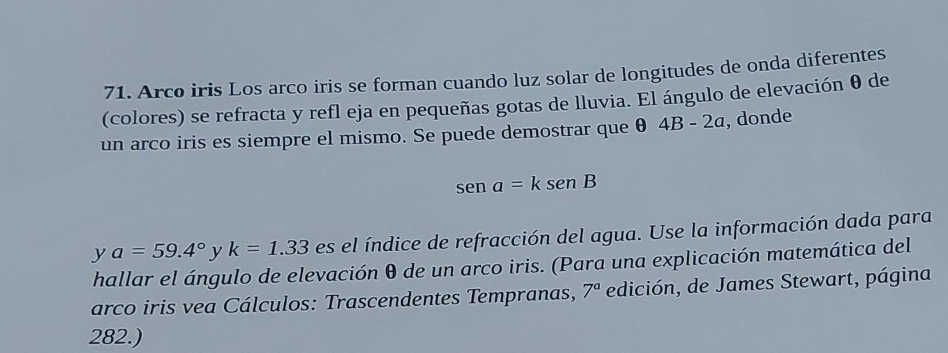 Arco iris Los arco iris se forman cuando luz solar de longitudes de onda diferentes 
(colores) se refracta y refl eja en pequeñas gotas de lluvia. El ángulo de elevación θ de 
un arco iris es siempre el mismo. Se puede demostrar que θ 4B-2a , donde
sena=ksenB
y a=59.4° y k=1.33 es el índice de refracción del agua. Use la información dada para 
hallar el ángulo de elevación θ de un arco iris. (Para una explicación matemática del 
arco iris vea Cálculos: Trascendentes Tempranas, 7^a edición, de James Stewart, página 
282.)